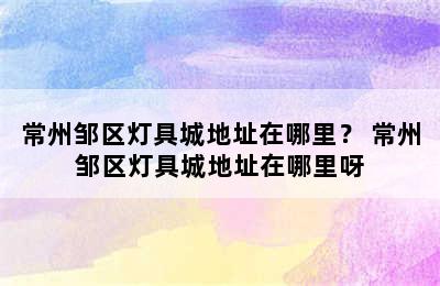 常州邹区灯具城地址在哪里？ 常州邹区灯具城地址在哪里呀